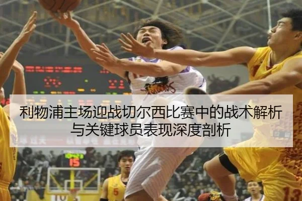 利物浦主场迎战切尔西比赛中的战术解析与关键球员表现深度剖析